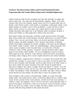 Section2: The Intersections ofRace and Sexual Orientation/Gender
Expression:How the Gender Binary Represents ColonialistOppression
Cultures around the world who have recognized more than male and female as a gender date
back to ancient times. They range from the Mesopotamians, Egyptians, Hindus, to the Native
American tribes such as the Comanche, Apache, Lakota, and Crow. In modern India, there are
the hijra, which Western societies would describe as a transgender or third-gender identity. In the
Balkan mountains (in countries such as Croatia and Albania), a woman who takes an oath of
lifelong chastity is known as a sworn virgin, who is thereby allowed to dress in masculine
clothing and perform male gender roles. In the Polynesian islands (in particular the island of
Samoa), the Fa'afafine are a third gender that is a blend of man and woman.
Many modern scholars and social justice commenters remark upon the concept of the gender
binary and its ascribed roles of male dominance and female submissiveness as a strictly Western
ideology. Thus, it was not a part of many cultures and was thrust upon them forcibly through
imperial conquest and cultural subjugation. Native American queer feminists in particular
describe forced cultural assimilation by American colonialists as the reason why the traditional
“Two-spirited” identity is shamed. Twitter user @DarkMatterRage, a femme-transgender Desi
activist, speaks out regularly on how the gender binary is an enforcement of Western
civilization’s history of white supremacy, colonialism, and state-sponsored violence against
people of color and their cultural identities. Our very own Binghamton University professor
Maria Lugone has written extensively on the connection between the Western encroachments
onto foreign cultures, bringing with it a system of gender that did not exist to them beforehand.
Our duty as culturally competent/sensitive individuals is to recognize that we benefit from white
privilege/white supremacy in a queer context as well as a race context. We take for granted that
there are only two genders, male and female, and do not realize that this is the violent erasure of
those who lie outside this cissexist perception of the world. We take for granted that the
heterosexist assumption that everyone is straight, that the only “logical” or “natural” way of life
is being a man attracted to women, and vice versa. And we take for granted that male is superior
to female, thus upholding a violent heteropatriarchy that enables rape culture, domestic violence,
and the idea that men must dominate and control others in order to be accepted as male.
These assumptions make us unaware and unknowingly complicit in a system that enables
horrible gender- and sexuality-focused violence towards those different than us. It unfairly labels
women of color as deviant in their sexual expression, and shuts down their sexual autonomy. It
reinforces a culture that emphasizes women of all races must strive towards impossible ideals of
beauty for the purpose of submission to male power and control. It erases the freedom of choice,
that we may choose our sexuality, choose our gender, and choose whether or not we wish to
procreate, rather than being mandated by other people and systems.
 