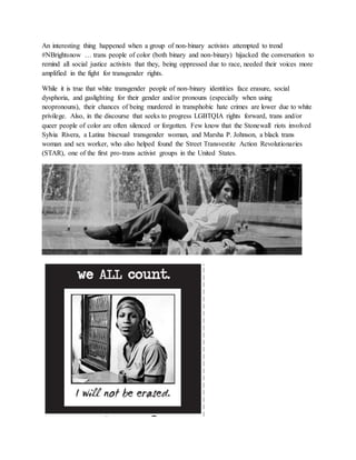 An interesting thing happened when a group of non-binary activists attempted to trend
#NBrightsnow … trans people of color (both binary and non-binary) hijacked the conversation to
remind all social justice activists that they, being oppressed due to race, needed their voices more
amplified in the fight for transgender rights.
While it is true that white transgender people of non-binary identities face erasure, social
dysphoria, and gaslighting for their gender and/or pronouns (especially when using
neopronouns), their chances of being murdered in transphobic hate crimes are lower due to white
privilege. Also, in the discourse that seeks to progress LGBTQIA rights forward, trans and/or
queer people of color are often silenced or forgotten. Few know that the Stonewall riots involved
Sylvia Rivera, a Latina bisexual transgender woman, and Marsha P. Johnson, a black trans
woman and sex worker, who also helped found the Street Transvestite Action Revolutionaries
(STAR), one of the first pro-trans activist groups in the United States.
 