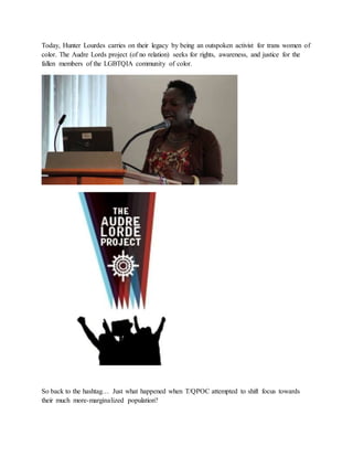 Today, Hunter Lourdes carries on their legacy by being an outspoken activist for trans women of
color. The Audre Lords project (of no relation) seeks for rights, awareness, and justice for the
fallen members of the LGBTQIA community of color.
So back to the hashtag… Just what happened when T/QPOC attempted to shift focus towards
their much more-marginalized population?
 