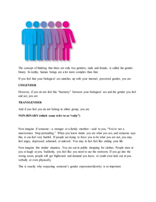 The concept of thinking that there are only two genders, male and female, is called the gender
binary. In reality, human beings are a lot more complex than that.
If you feel that your biological sex matches up with your internal, perceived gender, you are
CISGENDER
However, if you do not feel this “harmony” between your biological sex and the gender you feel
and act, you are
TRANSGENDER
And if you feel you do not belong in either group, you are
NON-BINARY (which some refer to as “enby”)
Now imagine if someone—a stranger or a family member—said to you, “You’re not a
man/woman. Stop pretending.” When you know inside you are what you are, and someone says
this, it can feel very hurtful. If people are trying to force you to be what you are not, you may
feel angry, depressed, ashamed, or unloved. You may in fact feel like ending your life.
Now imagine this similar situation. You are out in public shopping for clothes. People stare at
you or laugh at you. Suddenly, you feel like you need to use the restroom. If you go into the
wrong room, people will get frightened and demand you leave, or could even lash out at you
verbally or even physically.
This is exactly why respecting someone’s gender expression/identity is so important.
 