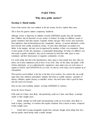 PART TWO:
Why does pride matter?
Section 1: Hard truths
Some of the reasons why were outlined in the last section, but let’s explore them more.
This is from the general cultural competency handbook:
Although society is improving its attitudes towards LGBTQQIA people, they still encounter
hate. Children may be disowned or even victims of violence for being of a different sexual or
gender orientation than their parents. Cisgender lesbian and gays often receive more protection
from legislation than do bisexual/pansexual, transgender, intersex, or asexual individuals as they
have become more readily accepted in society. As such, these individuals are pushed even
further to the margins, and may even be oppressed by members of their own community. Queer
or trans people of color also experience a compounded disadvantage for being of a different race
and sexual or gender orientation; they can be ostracized by both their white queer or trans
community and their heterosexual or cisgender communities of color.
It is worth noting that due to the discrimination many queer or trans people face, they often are
driven out of more mainstream jobs in favor of sex work. Thus, for the safety and quality of life
of these individuals, we as a multiculturalist organization must adopt a pro-sex work stance in
regards to LEGAL and CONSENSUAL sex work. An anti-sex work stance can be summed up as
whorephobic.
Whorephobia can be defined as the fear or the hate of sex workers. Sex workers like me would
argue that it also embraces paternalistic attitudes that deem us a public nuisance, spreaders of
disease, offenders against decency or unskilled victims who don't know what is good for them
and who need to be rescued.
Here are also some troubling statistics on being LGBTQQIA in America.
(From the Trevor Project)
LGB youth are 4 times more likely, and questioning youth are 3 times more likely, to attempt
suicide as their straight peers.
• Suicide attempts by LGB youth and questioning youth are 4 to 6 times more likely to
result in injury, poisoning, or overdose that requires treatment from a doctor or nurse, compared
to their straight peers.
• Nearly half of young transgender people have seriously thought about taking their lives,
and one quarter report having made a suicide attempt.
 