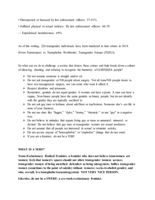 • Disrespected or harassed by law enforcement officers: 57-61%
• Suffered physical or sexual violence: By law enforcement officers: 60-70
— Experienced homelessness: 69%
As of this writing, 226 transgender individuals have been murdered in hate crimes in 2014.
(From Transrespect vs. Transphobia Worldwide; Transgender Europe (TGEU))
So what can we do to challenge a society that fosters these crimes and help break down a culture
of silencing, shaming, and refusing to recognize the humanity of LGBTQQIA people?
 Do not assume someone is straight and/or cis.
 Do not ask transgender or NB people about surgery. Not all trans/NB people desire to
have sex-reassignment surgery, nor can some who want it afford it.
 Respect identities and pronouns.
 Remember: genitals do not equal gender. A woman can have a penis. A man can have a
vagina. Non-binary people have the same genitals as binary people, but do not identify
with the gender they are typically ascribed to.
 Do not ask gay men or lesbians about sub/Dom or top/bottom. Someone else’s sex life is
none of your business.
 Do not use slurs like “faggot,” “dyke,” “tranny,” “shemale,” or use “gay” in a negative
way.
 Do not believe in attitudes that equate being gay or trans as unnatural, immoral, or
deviant. Do not believe that gay men or transgender women are sexual predators.
 Do not assume that all people are interested in sexual or romantic activity.
 Do not accuse anyone of “heterophobia” or “cisphobia” (things that do not exist)
 If you are a feminist, do not be a TERF
WHAT IS A TERF?
Trans-Exclusionary Radical Feminist, a feminist who does not believe transwomen are
women; feels that women’s spaces should not allow transgender women; accuses
transgender women of being men/their defenders as being misogynists; bullies transgender
women (sometimes to the point of suicide) without remorse; seeks to abolish gender; and
who, overall, is a transphobic/transmisogynistic NOT VERY NICE PERSON.
Likewise, do not be a SWERF, a sex-work-exclusionary feminist.
 