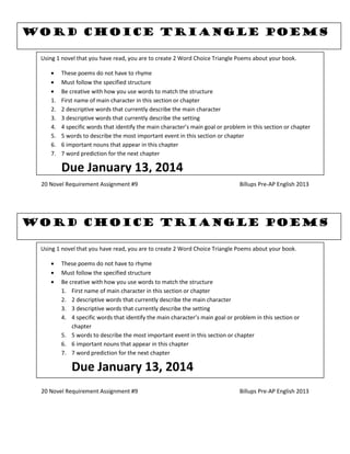 20 Novel Requirement Assignment #9 Billups Pre-AP English 2013
20 Novel Requirement Assignment #9 Billups Pre-AP English 2013
Word Choice Triangle Poems
Using 1 novel that you have read, you are to create 2 Word Choice Triangle Poems about your book.
These poems do not have to rhyme
Must follow the specified structure
Be creative with how you use words to match the structure
1. First name of main character in this section or chapter
2. 2 descriptive words that currently describe the main character
3. 3 descriptive words that currently describe the setting
4. 4 specific words that identify the main character’s main goal or problem in this section or chapter
5. 5 words to describe the most important event in this section or chapter
6. 6 important nouns that appear in this chapter
7. 7 word prediction for the next chapter
Due January 13, 2014
Word Choice Triangle Poems
Using 1 novel that you have read, you are to create 2 Word Choice Triangle Poems about your book.
These poems do not have to rhyme
Must follow the specified structure
Be creative with how you use words to match the structure
1. First name of main character in this section or chapter
2. 2 descriptive words that currently describe the main character
3. 3 descriptive words that currently describe the setting
4. 4 specific words that identify the main character’s main goal or problem in this section or
chapter
5. 5 words to describe the most important event in this section or chapter
6. 6 important nouns that appear in this chapter
7. 7 word prediction for the next chapter
Due January 13, 2014
 
