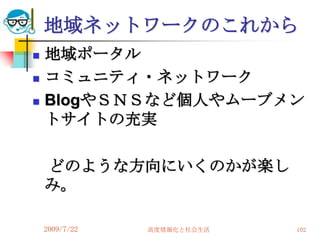地域ネットワークのこれから
   地域ポータル
   コミュニティ・ネットワーク
   BlogやＳＮＳなど個人やムーブメン
    トサイトの充実

    どのような方向にいくのかが楽し
    み。

    2009/7/22   高度情報化と社会生活   102
 