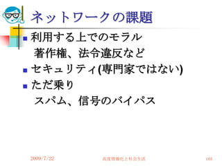ネットワークの課題
   利用する上でのモラル
    著作権、法令違反など
   セキュリティ(専門家ではない)
   ただ乗り
    スパム、信号のバイパス




    2009/7/22   高度情報化と社会生活   103
 