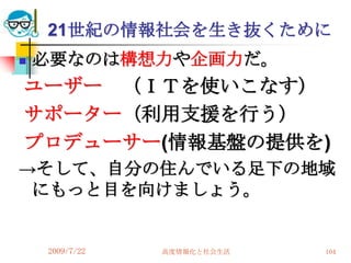 21世紀の情報社会を生き抜くために
   必要なのは構想力や企画力だ。
ユーザー （ＩＴを使いこなす）
サポーター（利用支援を行う）
プロデューサー(情報基盤の提供を)
→そして、自分の住んでいる足下の地域
 にもっと目を向けましょう。


    2009/7/22   高度情報化と社会生活   104
 