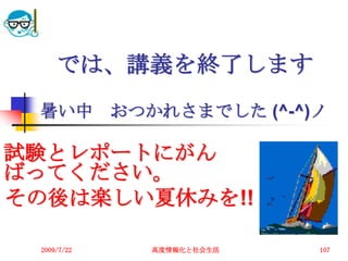 では、講義を終了します
 暑い中         おつかれさまでした (^-^)ノ

試験とレポートにがん
ばってください。
その後は楽しい夏休みを!!

 2009/7/22      高度情報化と社会生活   107
 