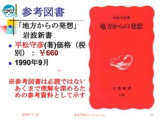 参考図書
   「地方からの発想」
      岩波新書
   平松守彦(著)価格（税
    別）： ￥660
   1990年9月

※参考図書は必読ではない、
 あくまで理解を深めるた
 めの参考資料として示す。

     2009/7/22   高度情報化と社会生活   16
 