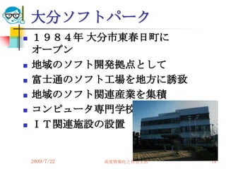 大分ソフトパーク
   １９８４年 大分市東春日町に
    オープン
   地域のソフト開発拠点として
   富士通のソフト工場を地方に誘致
   地域のソフト関連産業を集積
   コンピュータ専門学校
   ＩＴ関連施設の設置


    2009/7/22   高度情報化と社会生活   18
 