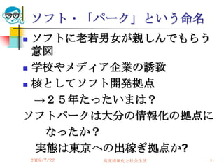 ソフト・「パーク」という命名
 ソフトに老若男女が親しんでもらう
  意図
 学校やメディア企業の誘致

 核としてソフト開発拠点

  →２５年たったいまは？
ソフトパークは大分の情報化の拠点に
   なったか？
  実態は東京への出稼ぎ拠点か?
    2009/7/22   高度情報化と社会生活   21
 