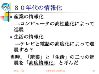 ８０年代の情報化
 産業の情報化
  →コンピュータの高性能化によって
  進展
 生活の情報化

  →テレビと電話の高度化によって進
  展する？
当時、「産業」と「生活」の二つの進
  展を「高度情報化」と呼んだ
    2009/7/22   高度情報化と社会生活   22
 