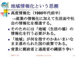 地域情報化という思潮
   高度情報化（1980年代前半）
    →産業の情報化に加えて生活面や社
    会の情報化を推進する。
   そのためには「地域（生活の場）の
    情報化を行う必要がある。
   「地域」が何を指すのかあいまいな
    まま進められた国の政策である。
   背景に郵政省と通産省の縄張り争い
    2009/7/22   高度情報化と社会生活   24
 