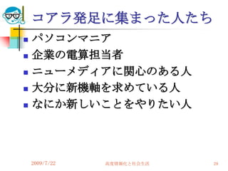 コアラ発足に集まった人たち
   パソコンマニア
   企業の電算担当者
   ニューメディアに関心のある人
   大分に新機軸を求めている人
   なにか新しいことをやりたい人




    2009/7/22   高度情報化と社会生活   29
 