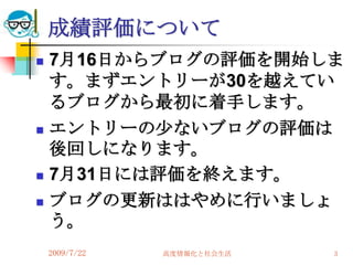 成績評価について
   7月16日からブログの評価を開始しま
    す。まずエントリーが30を越えてい
    るブログから最初に着手します。
   エントリーの尐ないブログの評価は
    後回しになります。
   7月31日には評価を終えます。
   ブログの更新ははやめに行いましょ
    う。
    2009/7/22   高度情報化と社会生活   3
 