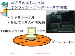 コアラのはじまりは
       オンライン・データベースの研究

      １９８５年５月
      当初は３０人の研究会

１回線の手作りBBS          PC9801



                                ユーザー


       2009/7/22   高度情報化と社会生活     30
 