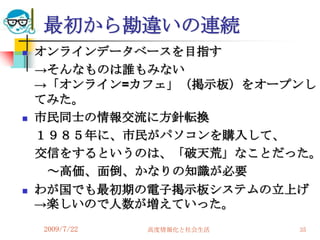 最初から勘違いの連続
   オンラインデータベースを目指す
    →そんなものは誰もみない
    →「オンライン=カフェ」（掲示板）をオープンし
    てみた。
   市民同士の情報交流に方針転換
    １９８５年に、市民がパソコンを購入して、
    交信をするというのは、「破天荒」なことだった。
     ～高価、面倒、かなりの知識が必要
   わが国でも最初期の電子掲示板システムの立上げ
    →楽しいので人数が増えていった。
    2009/7/22   高度情報化と社会生活   35
 