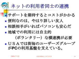 ネットの利用者同士の連携
   サポートを期待するとコストがかかる
   便利なのは、やはり詳しい友人
   相談相手がいればパソコンも安心だ
   地域での利用には自主的
     （ボランタリー）な横連携が必要
   ＵＳＡでは街毎のユーザーズグループ
    がPCの利用基盤を支えている。
    2009/7/22   高度情報化と社会生活   38
 