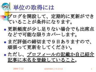 単位の取得には
   ブログを開設して、定期的に更新ができ
    ていることが条件になります。
   更新頻度が尐し足りない場合でも出席点
    などで可能な限りカバーします。
   まだ評価の締切まで９日ありますので、
    頑張って更新をしてください。
   ただし、プロフィールの記載か自己紹介
    記事に本名を登録していること。
     2009/7/22   高度情報化と社会生活   4
 