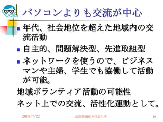 パソコンよりも交流が中心
 年代、社会地位を超えた地域内の交
  流活動
 自主的、問題解決型、先進取組型

 ネットワークを使うので、ビジネス

  マンや主婦、学生でも協働して活動
  が可能。
地域ボランティア活動の可能性
ネット上での交流、活性化運動として。
    2009/7/22   高度情報化と社会生活   40
 