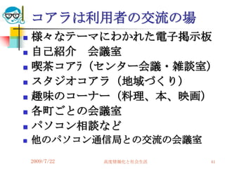 コアラは利用者の交流の場
   様々なテーマにわかれた電子掲示板
   自己紹介 会議室
   喫茶コアﾗ（センター会議・雑談室）
   スタジオコアラ（地域づくり）
   趣味のコーナー（料理、本、映画）
   各町ごとの会議室
   パソコン相談など
   他のパソコン通信局との交流の会議室
    2009/7/22   高度情報化と社会生活   41
 