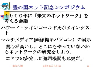 豊の国ネット記念シンポジウム
１９９０年に「未来のネットワーク」を
 考える会議
ハワード・ラインゴールド氏がメインゲス
 ト
マルチメディア(画像提示パソコン）の展示
 関心が高いし、どこにもやっていないか
 らネットワークの研究をしよう。
 コアラの安定した運用機関も必要だ。
    2009/7/22   高度情報化と社会生活   44
 
