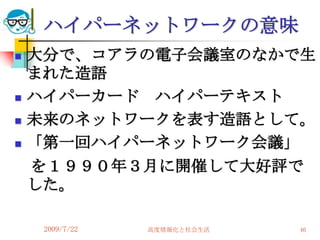 ハイパーネットワークの意味
   大分で、コアラの電子会議室のなかで生
    まれた造語
   ハイパーカード ハイパーテキスト
   未来のネットワークを表す造語として。
   「第一回ハイパーネットワーク会議」
    を１９９０年３月に開催して大好評で
    した。

     2009/7/22   高度情報化と社会生活   46
 