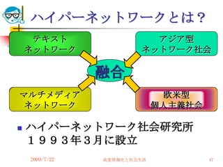ハイパーネットワークとは？
     テキスト                 アジア型
    ネットワーク              ネットワーク社会

                融合
マルチメディア                       欧米型
ネットワーク                       個人主義社会

   ハイパーネットワーク社会研究所
    １９９３年３月に設立
    2009/7/22   高度情報化と社会生活            47
 