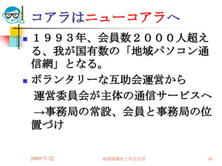 コアラはニューコアラへ
   １９９３年、会員数２０００人超え
    る、我が国有数の「地域パソコン通
    信網」となる。
   ボランタリーな互助会運営から
    運営委員会が主体の通信サービスへ
    →事務局の常設、会員と事務局の位
    置づけ

    2009/7/22   高度情報化と社会生活   50
 