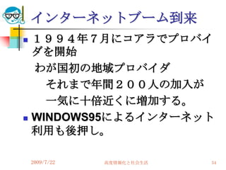 インターネットブーム到来
   １９９４年７月にコアラでプロバイ
    ダを開始
    わが国初の地域プロバイダ
      それまで年間２００人の加入が
      一気に十倍近くに増加する。
   WINDOWS95によるインターネット
    利用も後押し。

    2009/7/22   高度情報化と社会生活   54
 