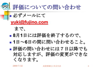 評価についての問い合わせ
 必ずメールにて
 yuki@fujino.com
  まで、
 8月1日には評価を終了するので、

 1日～6日の間に問い合わせること。

 評価の問い合わせには７日以降でも

  対応しますが、評価の変更ができな
  くなります。
    2009/7/22   高度情報化と社会生活   6
 