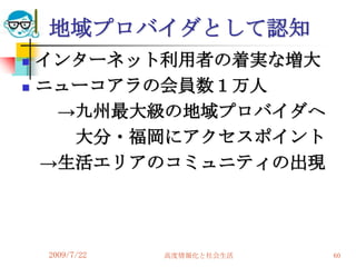 地域プロバイダとして認知
   インターネット利用者の着実な増大
   ニューコアラの会員数１万人
     →九州最大級の地域プロバイダへ
      大分・福岡にアクセスポイント
    →生活エリアのコミュニティの出現




    2009/7/22   高度情報化と社会生活   60
 