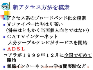 新アクセス方法を模索
 アクセス系のブロードバンド化を模索
 光ファイバーはやはり高い

（将来はともかく当面個人向きではない）
 ＣＡＴＶインターネット

  大分ケーブルテレビがサービスを開始
 ＡＤＳＬ

コアラが１９９９年１２月に全国で初めて
  開始
 無線インターネット→学校間実験など
   2009/7/22
         高度情報化と社会生活   61
 