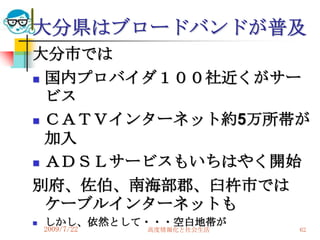 大分県はブロードバンドが普及
大分市では
 国内プロバイダ１００社近くがサー
  ビス
 ＣＡＴＶインターネット約5万所帯が

  加入
 ＡＤＳＬサービスもいちはやく開始

別府、佐伯、南海部郡、臼杵市では
  ケーブルインターネットも
   しかし、依然として・・・空白地帯が
    2009/7/22   高度情報化と社会生活   62
 