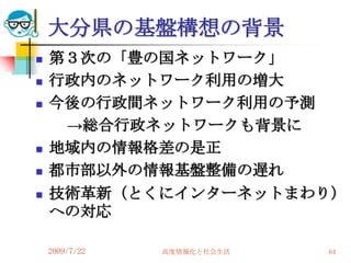 大分県の基盤構想の背景
   第３次の「豊の国ネットワーク」
   行政内のネットワーク利用の増大
   今後の行政間ネットワーク利用の予測
     →総合行政ネットワークも背景に
   地域内の情報格差の是正
   都市部以外の情報基盤整備の遅れ
   技術革新（とくにインターネットまわり）
    への対応

    2009/7/22   高度情報化と社会生活   64
 