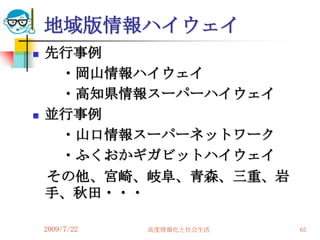 地域版情報ハイウェイ
   先行事例
     ・岡山情報ハイウェイ
     ・高知県情報スーパーハイウェイ
   並行事例
     ・山口情報スーパーネットワーク
     ・ふくおかギガビットハイウェイ
    その他、宮崎、岐阜、青森、三重、岩
    手、秋田・・・

    2009/7/22   高度情報化と社会生活   65
 