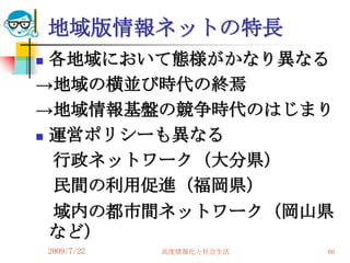 地域版情報ネットの特長
 各地域において態様がかなり異なる
→地域の横並び時代の終焉
→地域情報基盤の競争時代のはじまり
 運営ポリシーも異なる

  行政ネットワーク（大分県）
  民間の利用促進（福岡県）
  域内の都市間ネットワーク（岡山県
  など）
    2009/7/22   高度情報化と社会生活   66
 