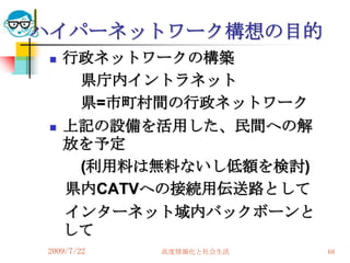 ハイパーネットワーク構想の目的
    行政ネットワークの構築
      県庁内イントラネット
      県=市町村間の行政ネットワーク
    上記の設備を活用した、民間への解
     放を予定
      (利用料は無料ないし低額を検討)
     県内CATVへの接続用伝送路として
     インターネット域内バックボーンと
     して
2009/7/22   高度情報化と社会生活   68
 