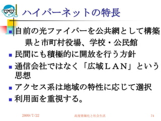 ハイパーネットの特長
   自前の光ファイバーを公共網として構築
     県と市町村役場、学校・公民館
   民間にも積極的に開放を行う方針
   通信会社ではなく「広域ＬＡＮ」という
    思想
   アクセス系は地域の特性に応じて選択
   利用面を重視する。
    2009/7/22   高度情報化と社会生活   74
 