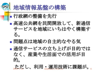 地域情報基盤の構築
 行政網の整備を先行
 高速公共網を民間開放して、新通信

  サービスを地域にいちはやく構築す
  る。
 問題点は地域の自主的なやる気

 通信サービスの立ち上げが目的では

  なく、産業や生活面での活用が目
  的。
   ただし、利用・運用技術に課題が。
  2009/7/22
         高度情報化と社会生活   75
 