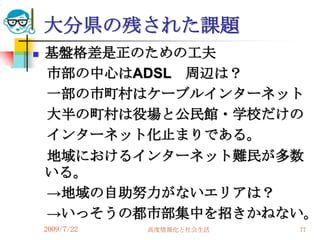 大分県の残された課題
   基盤格差是正のための工夫
    市部の中心はADSL 周辺は？
    一部の市町村はケーブルインターネット
    大半の町村は役場と公民館・学校だけの
    インターネット化止まりである。
    地域におけるインターネット難民が多数
    いる。
    →地域の自助努力がないエリアは？
    →いっそうの都市部集中を招きかねない。
    2009/7/22   高度情報化と社会生活   77
 