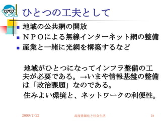 ひとつの工夫として
   地域の公共網の開放
   ＮＰＯによる無線インターネット網の整備
   産業と一緒に光網を構築するなど

    地域がひとつになってインフラ整備の工
    夫が必要である。→いまや情報基盤の整備
    は「政治課題」なのである。
    住みよい環境と、ネットワークの利便性。

    2009/7/22   高度情報化と社会生活   78
 