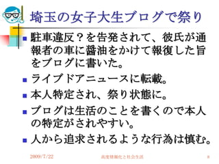埼玉の女子大生ブログで祭り
   駐車違反？を告発されて、彼氏が通
    報者の車に醤油をかけて報復した旨
    をブログに書いた。
   ライブドアニュースに転載。
   本人特定され、祭り状態に。
   ブログは生活のことを書くので本人
    の特定がされやすい。
   人から追求されるような行為は慎む。
    2009/7/22   高度情報化と社会生活   8
 