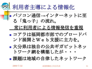 利用者主導による情報化
   パソコン通信→インターネットに至
    る「鬼っ子」の流れ。
    常に利用者による情報発信を重視
   コアラは福岡都市部でのブロードバ
    ンド展開とＷｅｂ支援に主力を。
   大分県は独自の公共ギガビットネッ
    トワーク網を構築したが・・・
   課題は地域の自律したネットワーク
    2009/7/22   高度情報化と社会生活   81
 