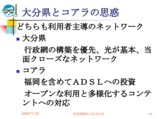 大分県とコアラの思惑
どちらも利用者主導のネットワーク
 大分県

  行政網の構築を優先、光が基本、当
  面クローズなネットワーク
 コアラ

  福岡を含めてＡＤＳＬへの投資
  オープンな利用と多様化するコンテ
  ントへの対応
2009/7/22   高度情報化と社会生活   84
 