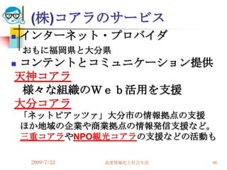(株)コアラのサービス
   インターネット・プロバイダ
    おもに福岡県と大分県
コンテントとコミュニケーション提供

天神コアラ
 様々な組織のＷｅｂ活用を支援
大分コアラ
    「ネットピアッツァ」大分市の情報拠点の支援
    ほか地域の企業や商業拠点の情報発信支援など。
    三重コアラやNPO観光コアラの支援などの活動も

     2009/7/22   高度情報化と社会生活   86
 