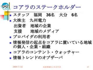 コアラのステークホルダー
   スタッフ 福岡 36名 大分 6名
   大株主 九州電力
    出資者 地域の企業
    支援  地域のメディア
   プロバイダの利用者
   情報発信の起点をコアラに置いている地域
    の個人・企業・組織
   コアラのコンテント・ウォッチャー
   情報トレンドのオブザーバ

    2009/7/22   高度情報化と社会生活   87
 