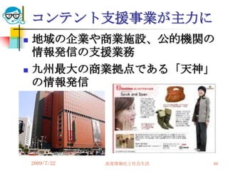 コンテント支援事業が主力に
   地域の企業や商業施設、公的機関の
    情報発信の支援業務
   九州最大の商業拠点である「天神」
    の情報発信




    2009/7/22   高度情報化と社会生活   88
 