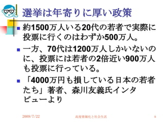 選挙は年寄りに厚い政策
   約1500万人いる20代の若者で実際に
    投票に行くのはわずか500万人。
   一方、70代は1200万人しかいないの
    に、投票には若者の2倍近い900万人
    も投票に行っている。
   「4000万円も損している日本の若者
    たち」著者、森川友義氏インタ
    ビューより
    2009/7/22   高度情報化と社会生活   9
 