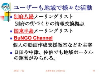 ユーザーも地域で様々な活動
 別府八湯メーリングリスト
  別府の街づくりの情報交換拠点
 国東半島メーリングリスト

 BuNGO Channel

 個人の動画作成支援教室などを主宰
 日田や中津、佐伯でも地域ポータル
  の運営がみられる。

    2009/7/22   高度情報化と社会生活   90
 