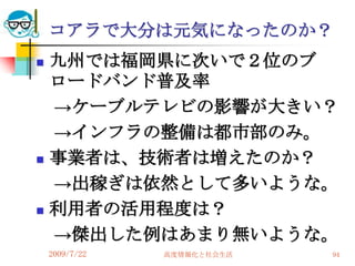 コアラで大分は元気になったのか？
   九州では福岡県に次いで２位のブ
    ロードバンド普及率
    →ケーブルテレビの影響が大きい？
    →インフラの整備は都市部のみ。
   事業者は、技術者は増えたのか？
    →出稼ぎは依然として多いような。
   利用者の活用程度は？
    →傑出した例はあまり無いような。
    2009/7/22   高度情報化と社会生活   94
 